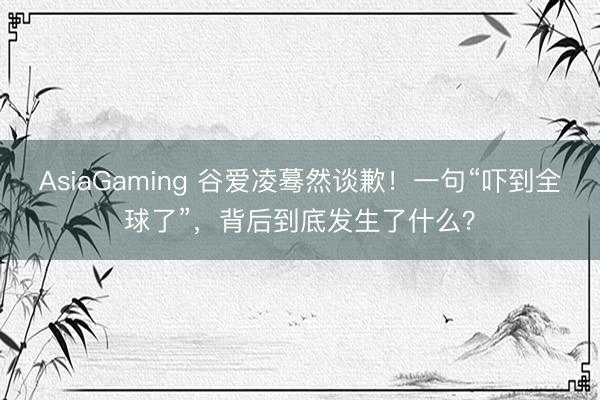 AsiaGaming 谷爱凌蓦然谈歉！一句“吓到全球了”，背后到底发生了什么？