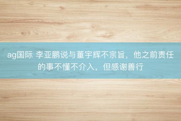 ag国际 李亚鹏说与董宇辉不宗旨，他之前责任的事不懂不介入，但感谢善行