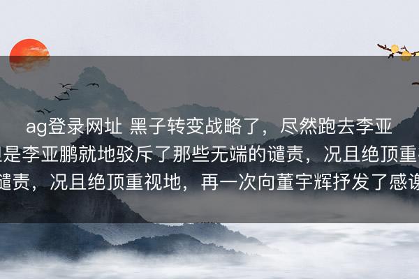 ag登录网址 黑子转变战略了，尽然跑去李亚鹏直播间骂董宇辉，但是李亚鹏就地驳斥了那些无端的谴责，况且绝顶重视地，再一次向董宇辉抒发了感谢和赏玩