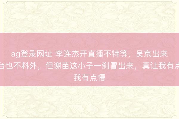 ag登录网址 李连杰开直播不特等，吴京出来站台也不料外，但谢苗这小子一刹冒出来，真让我有点懵