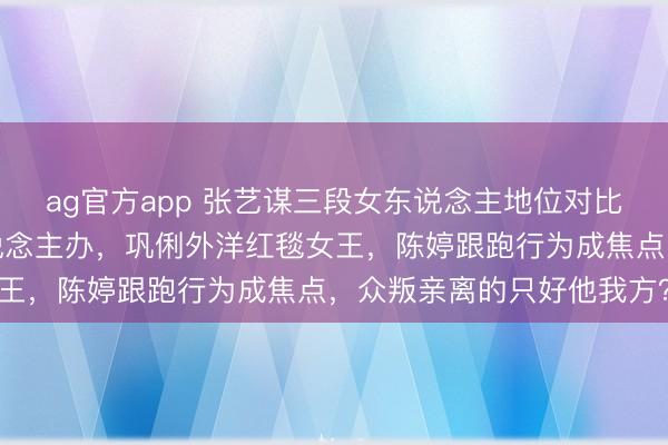 ag官方app 张艺谋三段女东说念主地位对比：肖华回西安教书没东说念主办，巩俐外洋红毯女王，陈婷跟跑行为成焦点，众叛亲离的只好他我方？