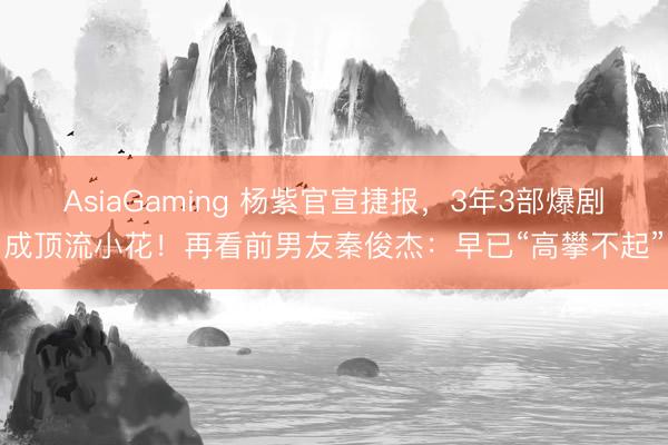 AsiaGaming 杨紫官宣捷报，3年3部爆剧成顶流小花！再看前男友秦俊杰：早已“高攀不起”