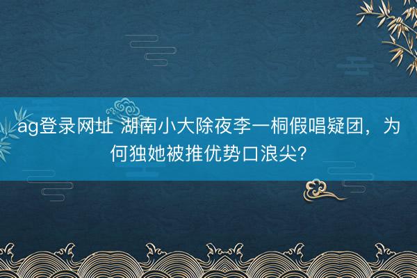 ag登录网址 湖南小大除夜李一桐假唱疑团，为何独她被推优势口浪尖？