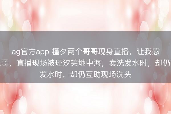 ag官方app 槿夕两个哥哥现身直播，让我感动的是瑾汐二哥，直播现场被瑾汐笑地中海，卖洗发水时，却仍互助现场洗头