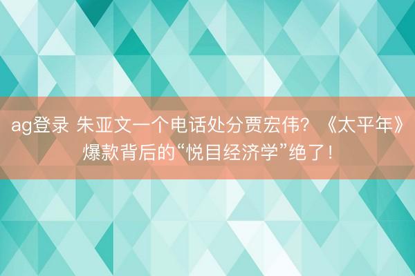 ag登录 朱亚文一个电话处分贾宏伟？《太平年》爆款背后的“悦目经济学”绝了！