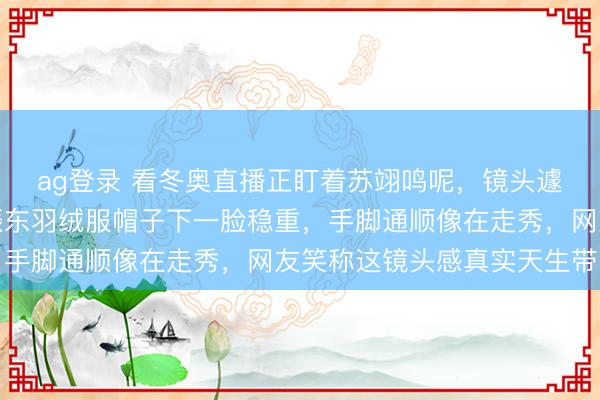ag登录 看冬奥直播正盯着苏翊鸣呢，镜头遽然扫向不雅众席，樊振东羽绒服帽子下一脸稳重，手脚通顺像在走秀，网友笑称这镜头感真实天生带的
