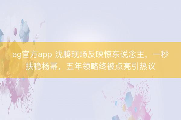ag官方app 沈腾现场反映惊东说念主,一秒扶稳杨幂,五年领略终被点亮引热议