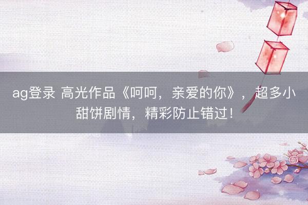 ag登录 高光作品《呵呵，亲爱的你》，超多小甜饼剧情，精彩防止错过！