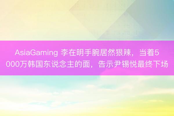 AsiaGaming 李在明手腕居然狠辣，当着5000万韩国东说念主的面，告示尹锡悦最终下场