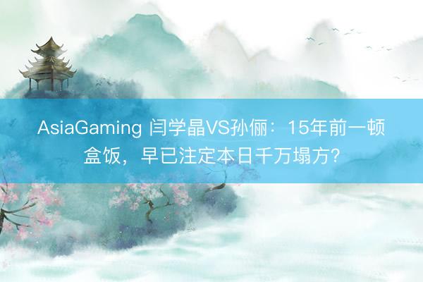 AsiaGaming 闫学晶VS孙俪:15年前一顿盒饭,早已注定本日千万塌方?