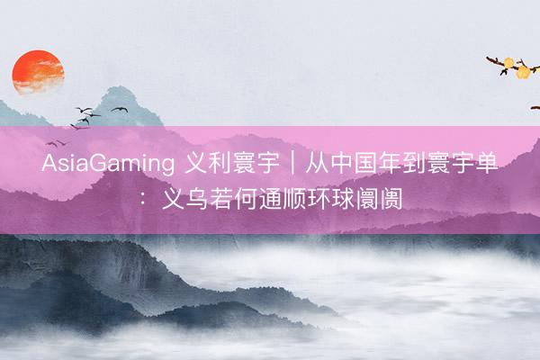 AsiaGaming 义利寰宇｜从中国年到寰宇单：义乌若何通顺环球阛阓