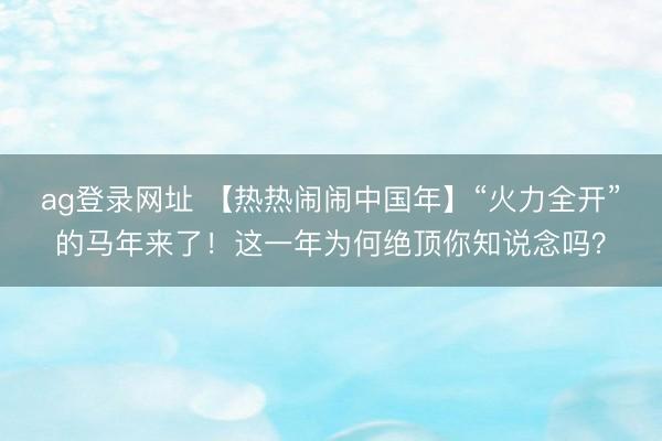 ag登录网址 【热热闹闹中国年】“火力全开”的马年来了！这一年为何绝顶你知说念吗？