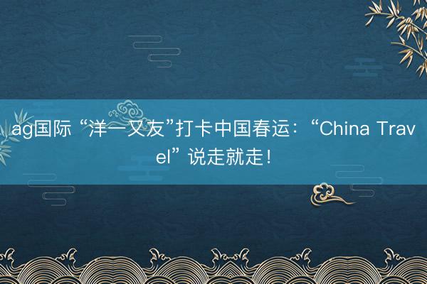 ag国际 “洋一又友”打卡中国春运：“China Travel” 说走就走！