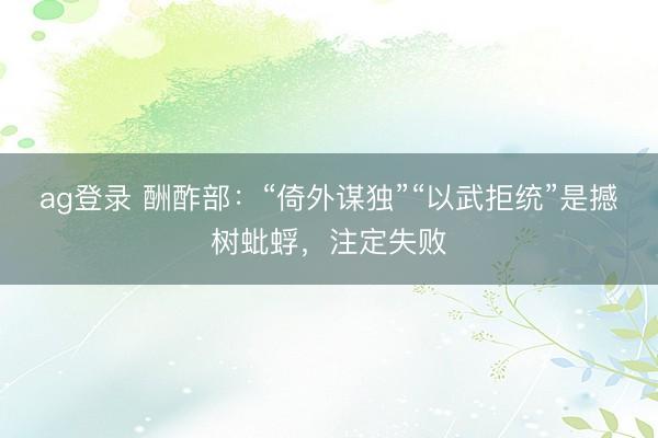 ag登录 酬酢部：“倚外谋独”“以武拒统”是撼树蚍蜉，注定失败