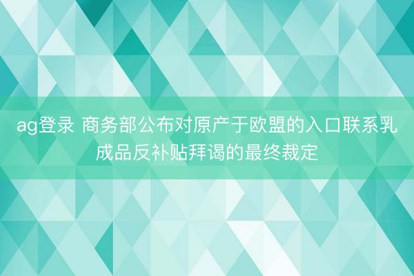 ag登录 商务部公布对原产于欧盟的入口联系乳成品反补贴拜谒的最终裁定