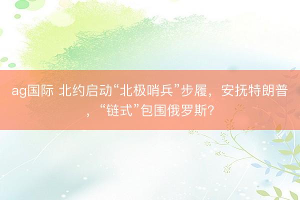 ag国际 北约启动“北极哨兵”步履，安抚特朗普，“链式”包围俄罗斯？