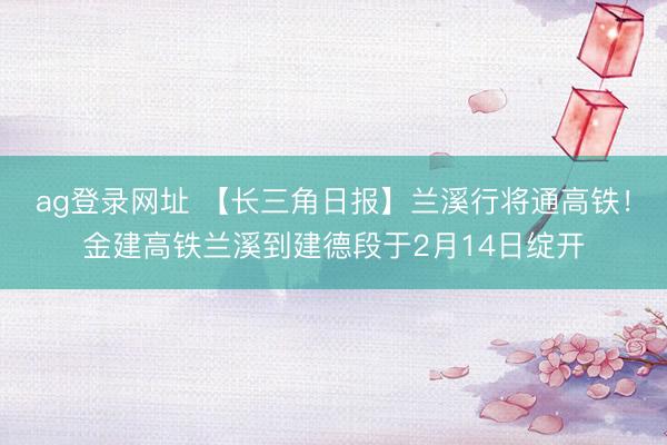 ag登录网址 【长三角日报】兰溪行将通高铁!金建高铁兰溪到建德段于2月14日绽开