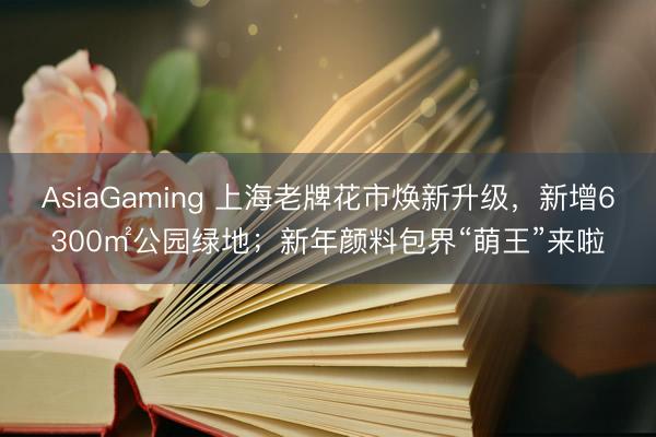 AsiaGaming 上海老牌花市焕新升级，新增6300㎡公园绿地；新年颜料包界“萌王”来啦