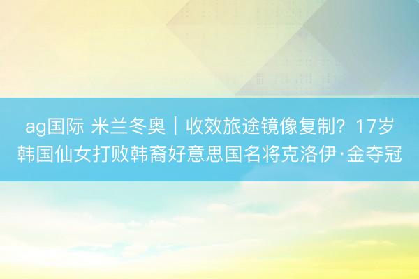 ag国际 米兰冬奥｜收效旅途镜像复制？17岁韩国仙女打败韩裔好意思国名将克洛伊·金夺冠