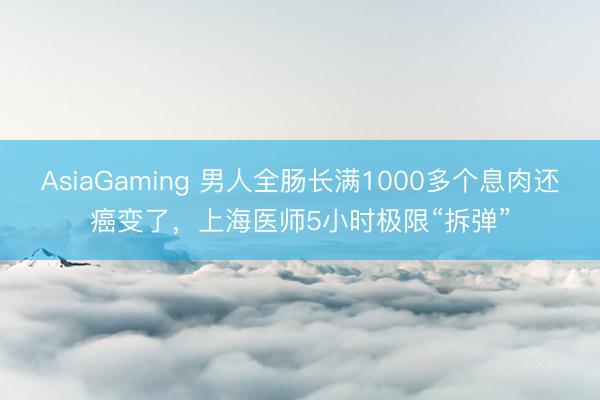 AsiaGaming 男人全肠长满1000多个息肉还癌变了,上海医师5小时极限“拆弹”