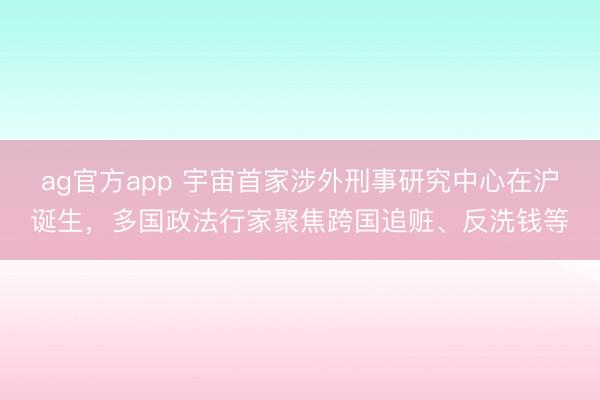 ag官方app 宇宙首家涉外刑事研究中心在沪诞生，多国政法行家聚焦跨国追赃、反洗钱等