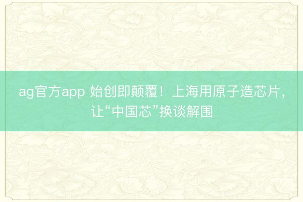 ag官方app 始创即颠覆！上海用原子造芯片，让“中国芯”换谈解围