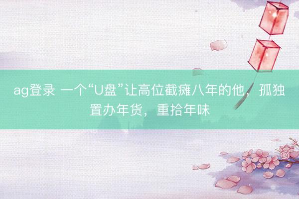 ag登录 一个“U盘”让高位截瘫八年的他，孤独置办年货，重拾年味