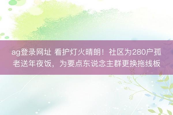 ag登录网址 看护灯火晴朗！社区为280户孤老送年夜饭，为要点东说念主群更换拖线板
