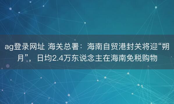 ag登录网址 海关总署:海南自贸港封关将迎“朔月”,日均2.4万东说念主在海南免税购物