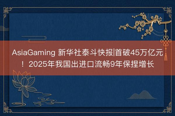 AsiaGaming 新华社泰斗快报|首破45万亿元！2025年我国出进口流畅9年保捏增长