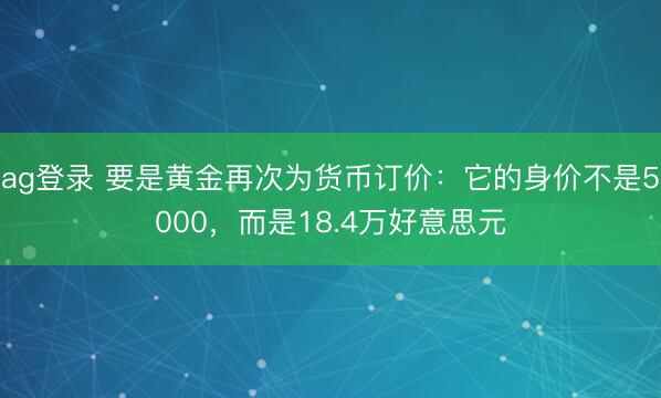 ag登录 要是黄金再次为货币订价：它的身价不是5000，而是18.4万好意思元