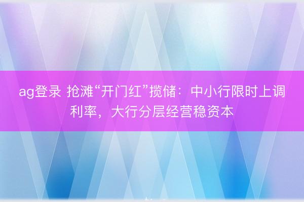 ag登录 抢滩“开门红”揽储:中小行限时上调利率,大行分层经营稳资本