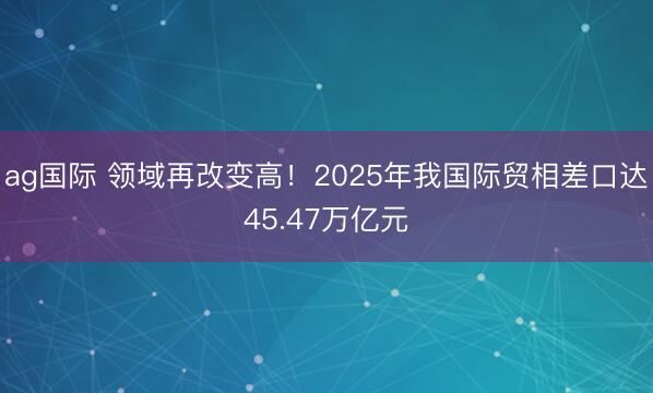 ag国际 领域再改变高！2025年我国际贸相差口达45.47万亿元