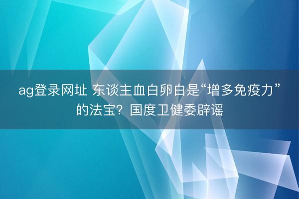 ag登录网址 东谈主血白卵白是“增多免疫力”的法宝？国度卫健委辟谣