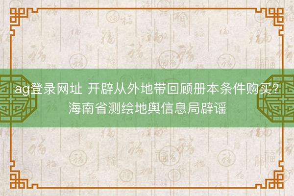 ag登录网址 开辟从外地带回顾册本条件购买?海南省测绘地舆信息局辟谣