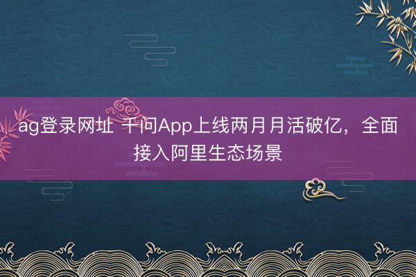 ag登录网址 千问App上线两月月活破亿,全面接入阿里生态场景