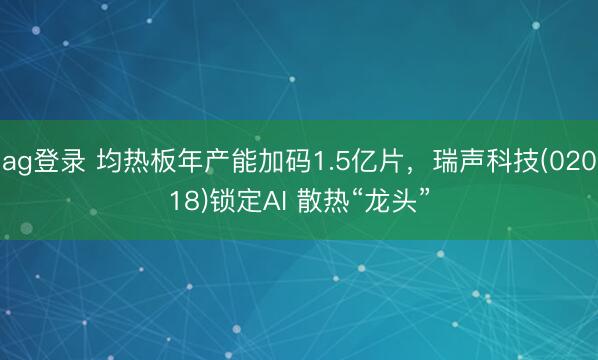 ag登录 均热板年产能加码1.5亿片，瑞声科技(02018)锁定AI 散热“龙头”