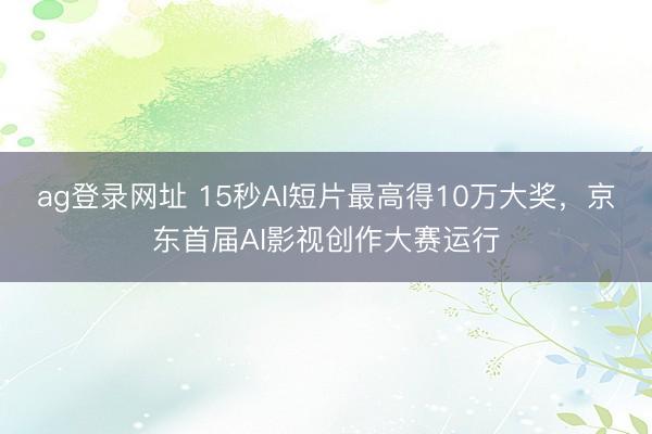 ag登录网址 15秒AI短片最高得10万大奖，京东首届AI影视创作大赛运行