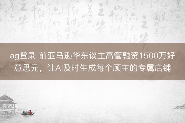 ag登录 前亚马逊华东谈主高管融资1500万好意思元，让AI及时生成每个顾主的专属店铺