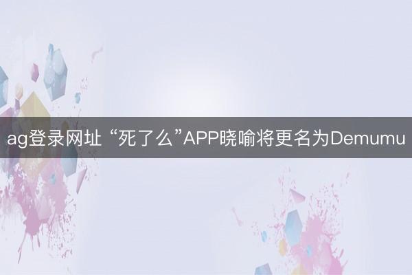 ag登录网址 “死了么”APP晓喻将更名为Demumu