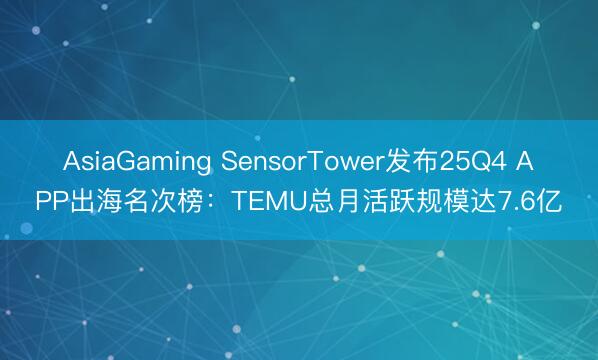 AsiaGaming SensorTower发布25Q4 APP出海名次榜：TEMU总月活跃规模达7.6亿