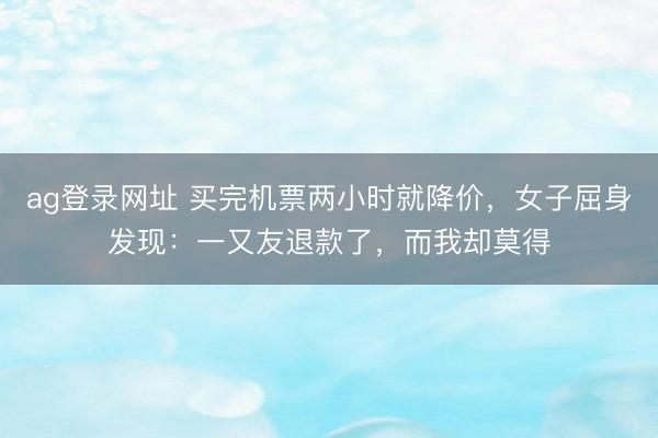 ag登录网址 买完机票两小时就降价,女子屈身发现:一又友退款了,而我却莫得