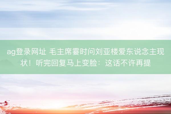 ag登录网址 毛主席霎时问刘亚楼爱东说念主现状！听完回复马上变脸：这话不许再提
