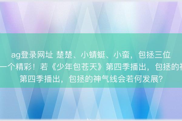 ag登录网址 楚楚、小蜻蜓、小蛮，包拯三位朱颜故事，一个比一个精彩！若《少年包苍天》第四季播出，包拯的神气线会若何发展？