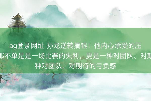 ag登录网址 孙龙逆转摘银!他内心承受的压力有多大。那不单是是一场比赛的失利,更是一种对团队、对期待的亏负感