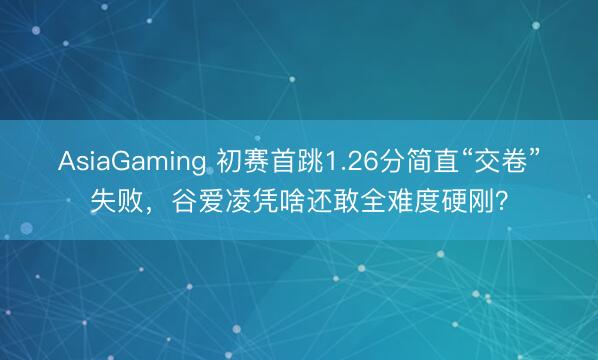 AsiaGaming 初赛首跳1.26分简直“交卷”失败，谷爱凌凭啥还敢全难度硬刚？