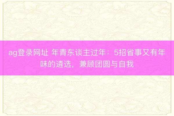 ag登录网址 年青东谈主过年：5招省事又有年味的遴选，兼顾团圆与自我