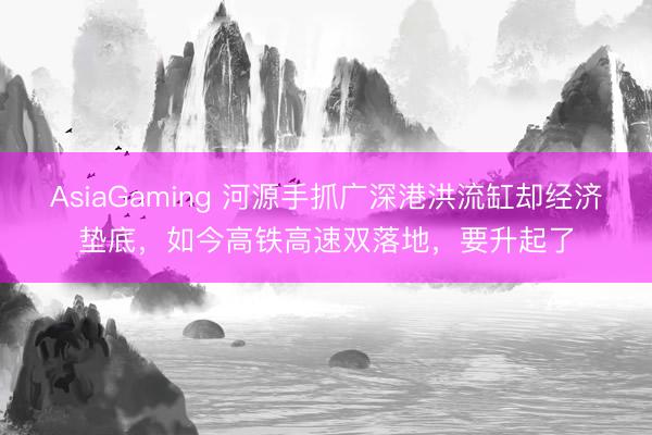 AsiaGaming 河源手抓广深港洪流缸却经济垫底,如今高铁高速双落地,要升起了