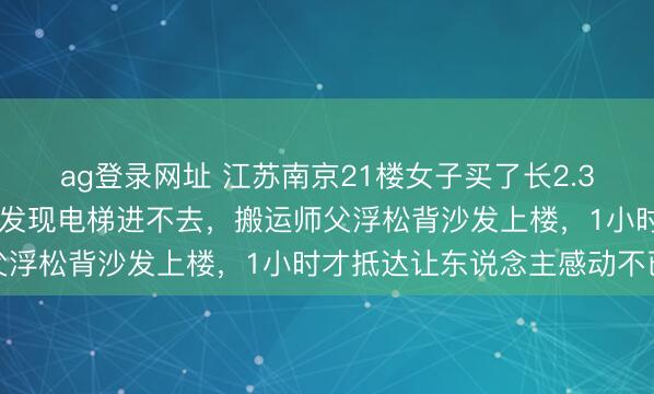ag登录网址 江苏南京21楼女子买了长2.35米宽1米沙发，运到家发现电梯进不去，搬运师父浮松背沙发上楼，1小时才抵达让东说念主感动不已