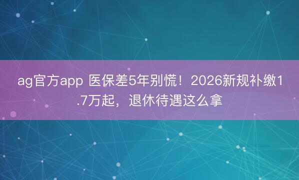 ag官方app 医保差5年别慌!2026新规补缴1.7万起,退休待遇这么拿